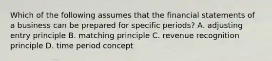 Which of the following assumes that the <a href='https://www.questionai.com/knowledge/kFBJaQCz4b-financial-statements' class='anchor-knowledge'>financial statements</a> of a business can be prepared for specific​ periods? A. adjusting entry principle B. matching principle C. revenue recognition principle D. time period concept