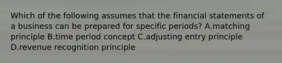 Which of the following assumes that the financial statements of a business can be prepared for specific​ periods? A.matching principle B.time period concept C.adjusting entry principle D.revenue recognition principle