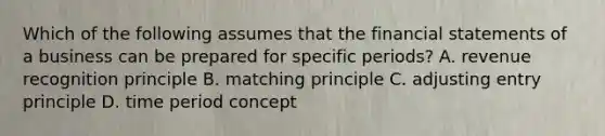 Which of the following assumes that the financial statements of a business can be prepared for specific​ periods? A. revenue recognition principle B. matching principle C. adjusting entry principle D. time period concept