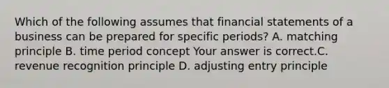 Which of the following assumes that financial statements of a business can be prepared for specific​ periods? A. matching principle B. time period concept Your answer is correct.C. revenue recognition principle D. adjusting entry principle