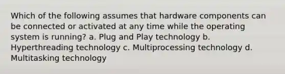 Which of the following assumes that hardware components can be connected or activated at any time while the operating system is running? a. Plug and Play technology b. Hyperthreading technology c. Multiprocessing technology d. Multitasking technology