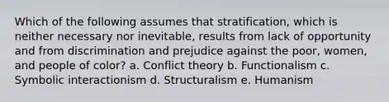 Which of the following assumes that stratification, which is neither necessary nor inevitable, results from lack of opportunity and from discrimination and prejudice against the poor, women, and people of color? a. Conflict theory b. Functionalism c. Symbolic interactionism d. Structuralism e. Humanism