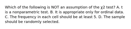 Which of the following is NOT an assumption of the χ2 test? A. t is a nonparametric test. B. It is appropriate only for ordinal data. C. The frequency in each cell should be at least 5. D. The sample should be randomly selected.