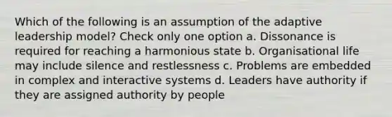 Which of the following is an assumption of the adaptive leadership model? Check only one option a. Dissonance is required for reaching a harmonious state b. Organisational life may include silence and restlessness c. Problems are embedded in complex and interactive systems d. Leaders have authority if they are assigned authority by people