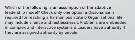 Which of the following is an assumption of the adaptive leadership model? Check only one option a Dissonance is required for reaching a harmonious state b Organisational life may include silence and restlessness c Problems are embedded in complex and interactive systems d Leaders have authority if they are assigned authority by people