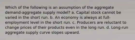 Which of the following is an assumption of the aggregate demand-aggregate supply model? a. Capital stock cannot be varied in the short run. b. An economy is always at full-employment level in the short run. c. Producers are reluctant to change prices of their products even in the long run. d. Long-run aggregate supply curve slopes upward.