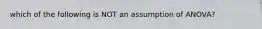 which of the following is NOT an assumption of ANOVA?