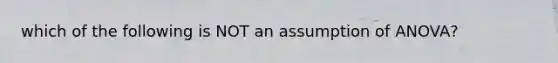 which of the following is NOT an assumption of ANOVA?