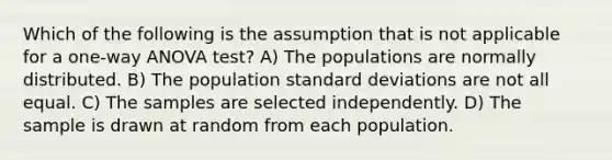 Which of the following is the assumption that is not applicable for a one-way ANOVA test? A) The populations are normally distributed. B) The population standard deviations are not all equal. C) The samples are selected independently. D) The sample is drawn at random from each population.