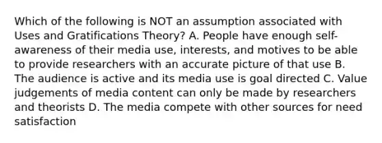 Which of the following is NOT an assumption associated with Uses and Gratifications Theory? A. People have enough self-awareness of their media use, interests, and motives to be able to provide researchers with an accurate picture of that use B. The audience is active and its media use is goal directed C. Value judgements of media content can only be made by researchers and theorists D. The media compete with other sources for need satisfaction