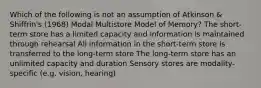 Which of the following is not an assumption of Atkinson & Shiffrin's (1968) Modal Multistore Model of Memory? The short-term store has a limited capacity and information is maintained through rehearsal All information in the short-term store is transferred to the long-term store The long-term store has an unlimited capacity and duration Sensory stores are modality-specific (e.g. vision, hearing)