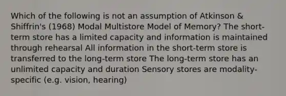 Which of the following is not an assumption of Atkinson & Shiffrin's (1968) Modal Multistore Model of Memory? The short-term store has a limited capacity and information is maintained through rehearsal All information in the short-term store is transferred to the long-term store The long-term store has an unlimited capacity and duration Sensory stores are modality-specific (e.g. vision, hearing)