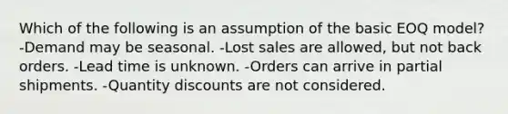 Which of the following is an assumption of the basic EOQ model? -Demand may be seasonal. -Lost sales are allowed, but not back orders. -Lead time is unknown. -Orders can arrive in partial shipments. -Quantity discounts are not considered.