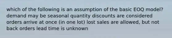 which of the following is an assumption of the basic EOQ model? demand may be seasonal quantity discounts are considered orders arrive at once (in one lot) lost sales are allowed, but not back orders lead time is unknown