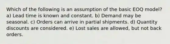 Which of the following is an assumption of the basic EOQ model? a) Lead time is known and constant. b) Demand may be seasonal. c) Orders can arrive in partial shipments. d) Quantity discounts are considered. e) Lost sales are allowed, but not back orders.