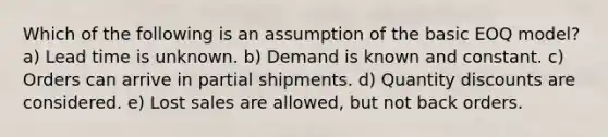 Which of the following is an assumption of the basic EOQ model? a) Lead time is unknown. b) Demand is known and constant. c) Orders can arrive in partial shipments. d) Quantity discounts are considered. e) Lost sales are allowed, but not back orders.