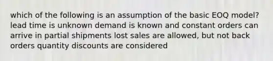 which of the following is an assumption of the basic EOQ model? lead time is unknown demand is known and constant orders can arrive in partial shipments lost sales are allowed, but not back orders quantity discounts are considered