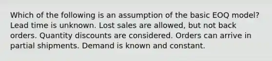 Which of the following is an assumption of the basic EOQ model? Lead time is unknown. Lost sales are allowed, but not back orders. Quantity discounts are considered. Orders can arrive in partial shipments. Demand is known and constant.