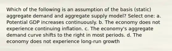 Which of the following is an assumption of the basis (static) aggregate demand and aggregate supply model? Select one: a. Potential GDP increases continuously. b. The economy does not experience continuing inflation. c. The economy's aggregate demand curve shifts to the right in most periods. d. The economy does not experience long-run growth