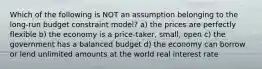 Which of the following is NOT an assumption belonging to the long-run budget constraint model? a) the prices are perfectly flexible b) the economy is a price-taker, small, open c) the government has a balanced budget d) the economy can borrow or lend unlimited amounts at the world real interest rate