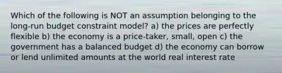 Which of the following is NOT an assumption belonging to the long-run budget constraint model? a) the prices are perfectly flexible b) the economy is a price-taker, small, open c) the government has a balanced budget d) the economy can borrow or lend unlimited amounts at the world real interest rate