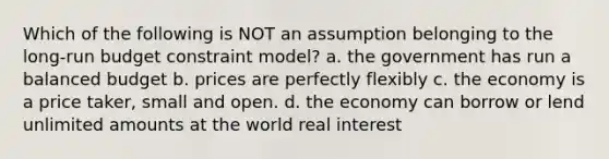 Which of the following is NOT an assumption belonging to the long-run budget constraint model? a. the government has run a balanced budget b. prices are perfectly flexibly c. the economy is a price taker, small and open. d. the economy can borrow or lend unlimited amounts at the world real interest