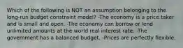 Which of the following is NOT an assumption belonging to the long-run budget constraint model? -The economy is a price taker and is small and open. -The economy can borrow or lend unlimited amounts at the world real interest rate. -The government has a balanced budget. -Prices are perfectly flexible.