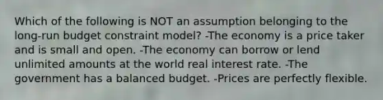 Which of the following is NOT an assumption belonging to the long-run budget constraint model? -The economy is a price taker and is small and open. -The economy can borrow or lend unlimited amounts at the world real interest rate. -The government has a balanced budget. -Prices are perfectly flexible.