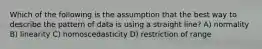 Which of the following is the assumption that the best way to describe the pattern of data is using a straight line? A) normality B) linearity C) homoscedasticity D) restriction of range