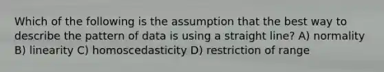 Which of the following is the assumption that the best way to describe the pattern of data is using a straight line? A) normality B) linearity C) homoscedasticity D) restriction of range