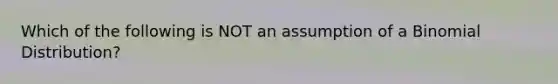 Which of the following is NOT an assumption of a Binomial Distribution?