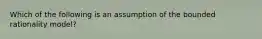 Which of the following is an assumption of the bounded rationality model?