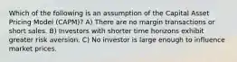 Which of the following is an assumption of the Capital Asset Pricing Model (CAPM)? A) There are no margin transactions or short sales. B) Investors with shorter time horizons exhibit greater risk aversion. C) No investor is large enough to influence market prices.