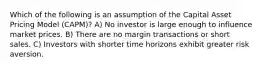 Which of the following is an assumption of the Capital Asset Pricing Model (CAPM)? A) No investor is large enough to influence market prices. B) There are no margin transactions or short sales. C) Investors with shorter time horizons exhibit greater risk aversion.