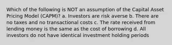 Which of the following is NOT an assumption of the Capital Asset Pricing Model (CAPM)? a. Investors are risk averse b. There are no taxes and no transactional costs c. The rate received from lending money is the same as the cost of borrowing d. All investors do not have identical investment holding periods