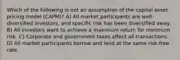 Which of the following is not an assumption of the capital asset pricing model (CAPM)? A) All market participants are well-diversified investors, and specific risk has been diversified away. B) All investors want to achieve a maximum return for minimum risk. C) Corporate and government taxes affect all transactions. D) All market participants borrow and lend at the same risk-free rate.