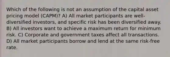 Which of the following is not an assumption of the capital asset pricing model (CAPM)? A) All market participants are well-diversified investors, and specific risk has been diversified away. B) All investors want to achieve a maximum return for minimum risk. C) Corporate and government taxes affect all transactions. D) All market participants borrow and lend at the same risk-free rate.