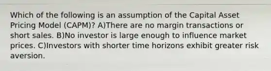 Which of the following is an assumption of the Capital Asset Pricing Model (CAPM)? A)There are no margin transactions or short sales. B)No investor is large enough to influence market prices. C)Investors with shorter time horizons exhibit greater risk aversion.