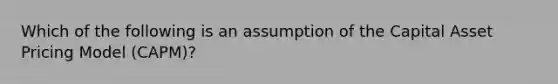 Which of the following is an assumption of the Capital Asset Pricing Model (CAPM)?