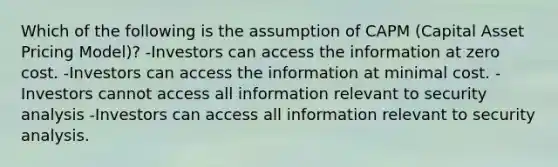 Which of the following is the assumption of CAPM (Capital Asset Pricing Model)? -Investors can access the information at zero cost. -Investors can access the information at minimal cost. -Investors cannot access all information relevant to security analysis -Investors can access all information relevant to security analysis.