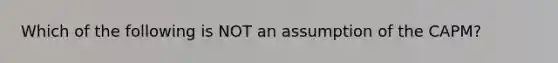 Which of the following is NOT an assumption of the CAPM?