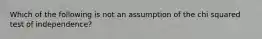 Which of the following is not an assumption of the chi squared test of independence?