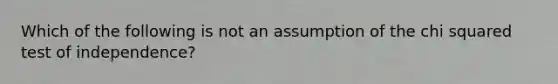 Which of the following is not an assumption of the chi squared test of independence?