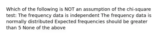 Which of the following is NOT an assumption of the chi-square test: The frequency data is independent The frequency data is normally distributed Expected frequencies should be <a href='https://www.questionai.com/knowledge/ktgHnBD4o3-greater-than' class='anchor-knowledge'>greater than</a> 5 None of the above