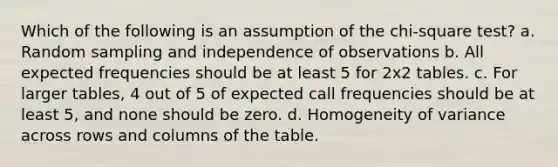 Which of the following is an assumption of the chi-square test? a. Random sampling and independence of observations b. All expected frequencies should be at least 5 for 2x2 tables. c. For larger tables, 4 out of 5 of expected call frequencies should be at least 5, and none should be zero. d. Homogeneity of variance across rows and columns of the table.