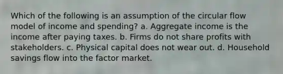 Which of the following is an assumption of the circular flow model of income and spending? a. Aggregate income is the income after paying taxes. b. Firms do not share profits with stakeholders. c. Physical capital does not wear out. d. Household savings flow into the factor market.