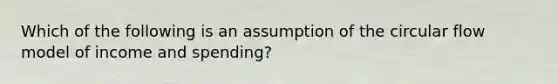 Which of the following is an assumption of the circular flow model of income and spending?