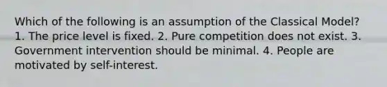 Which of the following is an assumption of the Classical Model? 1. The price level is fixed. 2. Pure competition does not exist. 3. Government intervention should be minimal. 4. People are motivated by self-interest.