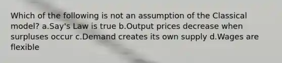 Which of the following is not an assumption of the Classical model? a.Say's Law is true b.Output prices decrease when surpluses occur c.Demand creates its own supply d.Wages are flexible