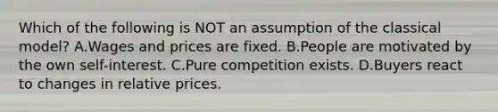 Which of the following is NOT an assumption of the classical​ model? A.Wages and prices are fixed. B.People are motivated by the own​ self-interest. C.Pure competition exists. D.Buyers react to changes in relative prices.